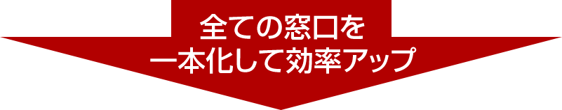 全ての窓口を一本化して効率アップ